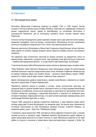 10
МАНАСТИР СТУДЕНИЦА
4.Уметност
4.1.Богородичина црква
Католикон Манастира Студеница подигнут је између 1183. и 1196. године. Његов
оснивач и ктитор је велики жупан Стефан Немања. Сврстава се у највредније споменике
рашке градитељске школе. Црква је једнобродна, са олтарским простором и
унутрашњом припратом, док је спољашњу припрату нешто касније подигао краљ
Радослав.
Спољни изглед Богородичине цркве одржава складан однос два архитектонска правца:
романике, владајућег стила на западу, и византијског обликовања. Из овог прожимања
настао је специфичан градитељски стил познат под именом рашка школа.
Врхунац уметничког обликовања у Манастиру Студеници представљају четири портала,
међу којима се посебно издваја западни портал смештен између спољне и унутрашње
припрате.
На северном зиду поткуполног простора је прозор сачињен од квадратних поља са
медаљонима, изрезаним у оловној плочи, који приказују осам фантастичних животиња
– симболе Богородичиних врлина, и са две розете које символизују „око Божије“.
У прстенастом делу кубета Богородичине цркве налази се фрагментарно сачуван запис:
“Овај Пресвети храм Пречисте Владичице наше Богородице саздан би велеславним
великим жупаном и сватом (пријатељем) цара грчког Алексија Стефаном Немањом који
је примио анђеоски образ као Симеон монах… великога кнеза Вукана године 1208/9,
идникта 9. и мене, који је овде служио, помените Саву грешнаго.”
Дакле, Богородичина црква је живописана у време кнеза Вукана и вероватно уз помоћ
коју му је пружио брат Стефан Првовенчани.
Првобитни живопис делом је сачуван у олтару, затим поткуполном простору, на
западном зиду и у доњим зонама наоса. Централно место у олтару заузима композиција
Богородице са анђелима, испод ње је представа на којој Христос причешћује апостоле.
Старом сликарству припадају и представе Благовести и Сретење на западном делу
олтарске преграде. Најмонументалнија, а по уметничким одликама најсавршенија, јесте
композиција Распеће Христово, у наосу.
Године 1569, извршена је обнова студеничког живописа, о чему сведочи очуван запис
испред представе Успење Богородице, на западном зиду. На јужном зиду приказана је
ктиторска композиција на којој Богородица приводи ктитора, Симеона Немању, са
моделом цркве у руци – Христосу, Праведном Судији.
У припрати, која је жвописана 1569, значајан је циклус фресака Страшног суда, у горњим
зонама источног и западног зида. Најранији живопис Богородичине цркве највиши је
домет византијске уметности са самог почетка 13. века. Обновљени живопис из 16. века
рађен је стручно и зналачки и представља први рестаураторски подухват у Срба. На
 
