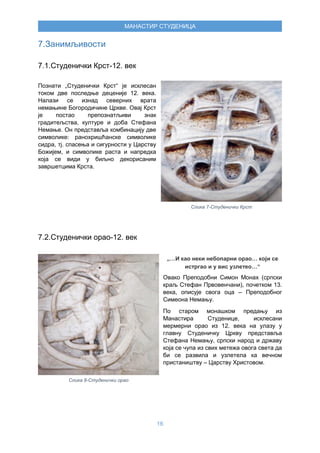 16
МАНАСТИР СТУДЕНИЦА
7.Занимљивости
7.1.Студенички Крст-12. век
Познати „Студенички Крст“ је исклесан
током две последње деценије 12. века.
Налази се изнад северних врата
немањине Богородичине Цркве. Овај Крст
је постао препознатљиви знак
градитељства, културе и доба Стефана
Немање. Он представља комбинацију две
символике: ранохришћанске символике
сидра, тј. спасења и сигурности у Царству
Божијем, и символике раста и напредка
која се види у биљно декорисаним
завршетцима Крста.
7.2.Студенички орао-12. век
„…И као неки небопарни орао… који се
истргао и у вис узлетео…“
Овако Преподобни Симон Монах (српски
краљ Стефан Првовенчани), почетком 13.
века, описује свога оца – Преподобног
Симеона Немању.
По старом монашком предању из
Манастира Студенице, исклесани
мермерни орао из 12. века на улазу у
главну Студеничку Цркву представља
Стефана Немању, српски народ и државу
која се чупа из свих метежа овога света да
би се развила и узлетела ка вечном
пристаништву – Царству Христовом.
Слика 7-Студенички Крст
Слика 8-Студенички орао
 