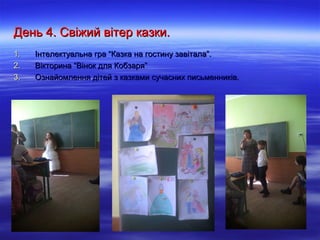 День 4. Свіжий вітер казки.День 4. Свіжий вітер казки.
1.1. Інтелектуальна гра “Казка на гостину завітала”.Інтелектуальна гра “Казка на гостину завітала”.
2.2. Вікторина “Вінок для Кобзаря”Вікторина “Вінок для Кобзаря”
3.3. Ознайомлення дітей з казками сучасних письменників.Ознайомлення дітей з казками сучасних письменників.
 