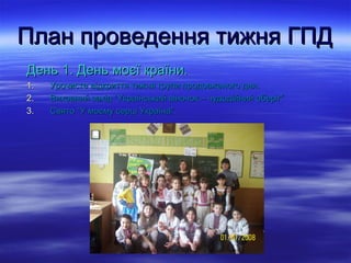 План проведення тижня ГПДПлан проведення тижня ГПД
День 1. День моєї країни.День 1. День моєї країни.
1.1. Урочисте відкриття тижня групи продовженого дня.Урочисте відкриття тижня групи продовженого дня.
2.2. Виховний захід “Український віночок – чудодійний оберіг”Виховний захід “Український віночок – чудодійний оберіг”
3.3. Свято “У моєму серці Україна”.Свято “У моєму серці Україна”.
 