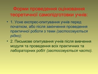 Форми проведення оцінювання
теоретичної самопідготовки учнів:
• 1. Усне експрес-опитування учнів перед
початком, або після закінчення проведення
практичної роботи з теми (застосовується
рідко);
• 2. Письмове опитування учнів після вивчення
модуля та проведення всіх практичних та
лабораторних робіт (застосовується часто).
 