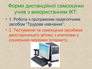 Форми дистанційної самооцінки
учнів з використанням ІКТ:
• 1. Робота з програмним педагогічним
засобом “Трудове навчання”;
• 2. Тестування та самооцінка засобами
двостороннього зв'язку з вчителем у
соціальних мережах Інтернету.
 
