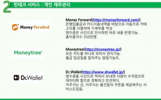 핀테크 서비스 : 개인 재무관리
2
Money Forward(https://moneyforward.com/)
은행입출금과 카드이용내역을 바탕으로 자동으로 카테
고리를 식별하여 가계부를 작성.
영수증은 사진으로 인식하면 바로 내용 반영가능.
총이용자수 350만명.
Moneytree(https://moneytree.jp/)
모든 카드를 하나로 모아서 관리가능.
월급 입금일을 알려주는 알람기능도.
Dr.Wallet(https://www.drwallet.jp/)
영수증을 사진으로 찍어서 보내면 사람이 수작업으로
데이터화 함으로 정확하고 안전하다.
자주가는 곳, 자주사는 물건등의 쿠폰을 제공해주는 서
비스도있음.
 
