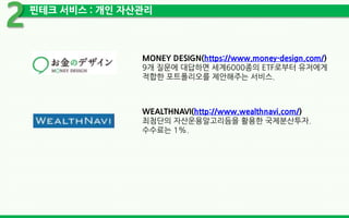 핀테크 서비스 : 개인 자산관리
2
MONEY DESIGN(https://www.money-design.com/)
9개 질문에 대답하면 세계6000종의 ETF로부터 유저에게
적합한 포트폴리오를 제안해주는 서비스.
WEALTHNAVI(http://www.wealthnavi.com/)
최첨단의 자산운용알고리듬을 활용한 국제분산투자.
수수료는 1%.
 