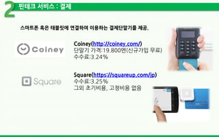 핀테크 서비스 : 결제
2
스마트폰 혹은 태블릿에 연결하여 이용하는 결제단말기를 제공.
Coiney(http://coiney.com/)
단말기 가격:19.800엔(신규가입 무료)
수수료:3.24%
Square(https://squareup.com/jp)
수수료:3.25%
그외 초기비용, 고정비용 없음
 