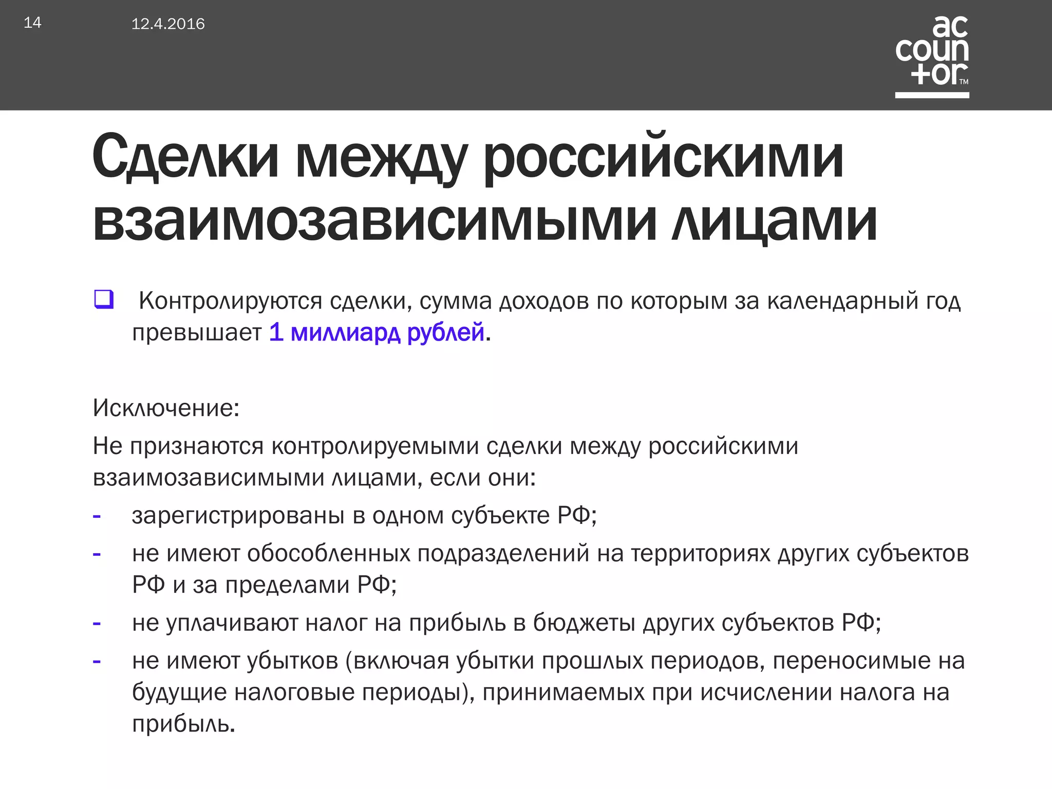  Контролируются сделки, сумма доходов по которым за календарный год
превышает 1 миллиард рублей.
Исключение:
Не признаются контролируемыми сделки между российскими
взаимозависимыми лицами, если они:
- зарегистрированы в одном субъекте РФ;
- не имеют обособленных подразделений на территориях других субъектов
РФ и за пределами РФ;
- не уплачивают налог на прибыль в бюджеты других субъектов РФ;
- не имеют убытков (включая убытки прошлых периодов, переносимые на
будущие налоговые периоды), принимаемых при исчислении налога на
прибыль.
12.4.201614
Сделки между российскими
взаимозависимыми лицами
 