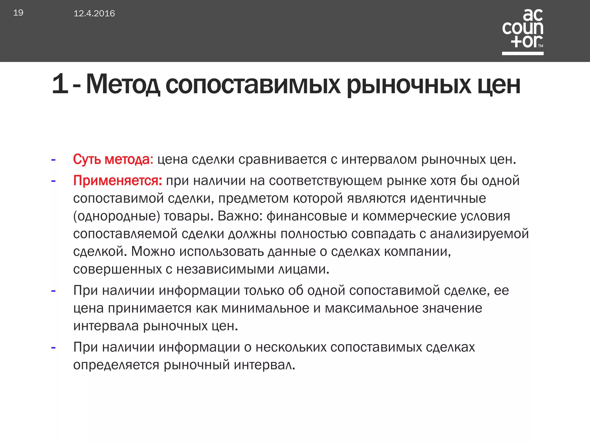- Суть метода: цена сделки сравнивается с интервалом рыночных цен.
- Применяется: при наличии на соответствующем рынке хотя бы одной
сопоставимой сделки, предметом которой являются идентичные
(однородные) товары. Важно: финансовые и коммерческие условия
сопоставляемой сделки должны полностью совпадать с анализируемой
сделкой. Можно использовать данные о сделках компании,
совершенных с независимыми лицами.
- При наличии информации только об одной сопоставимой сделке, ее
цена принимается как минимальное и максимальное значение
интервала рыночных цен.
- При наличии информации о нескольких сопоставимых сделках
определяется рыночный интервал.
1 - Метод сопоставимых рыночных цен
12.4.201619
 