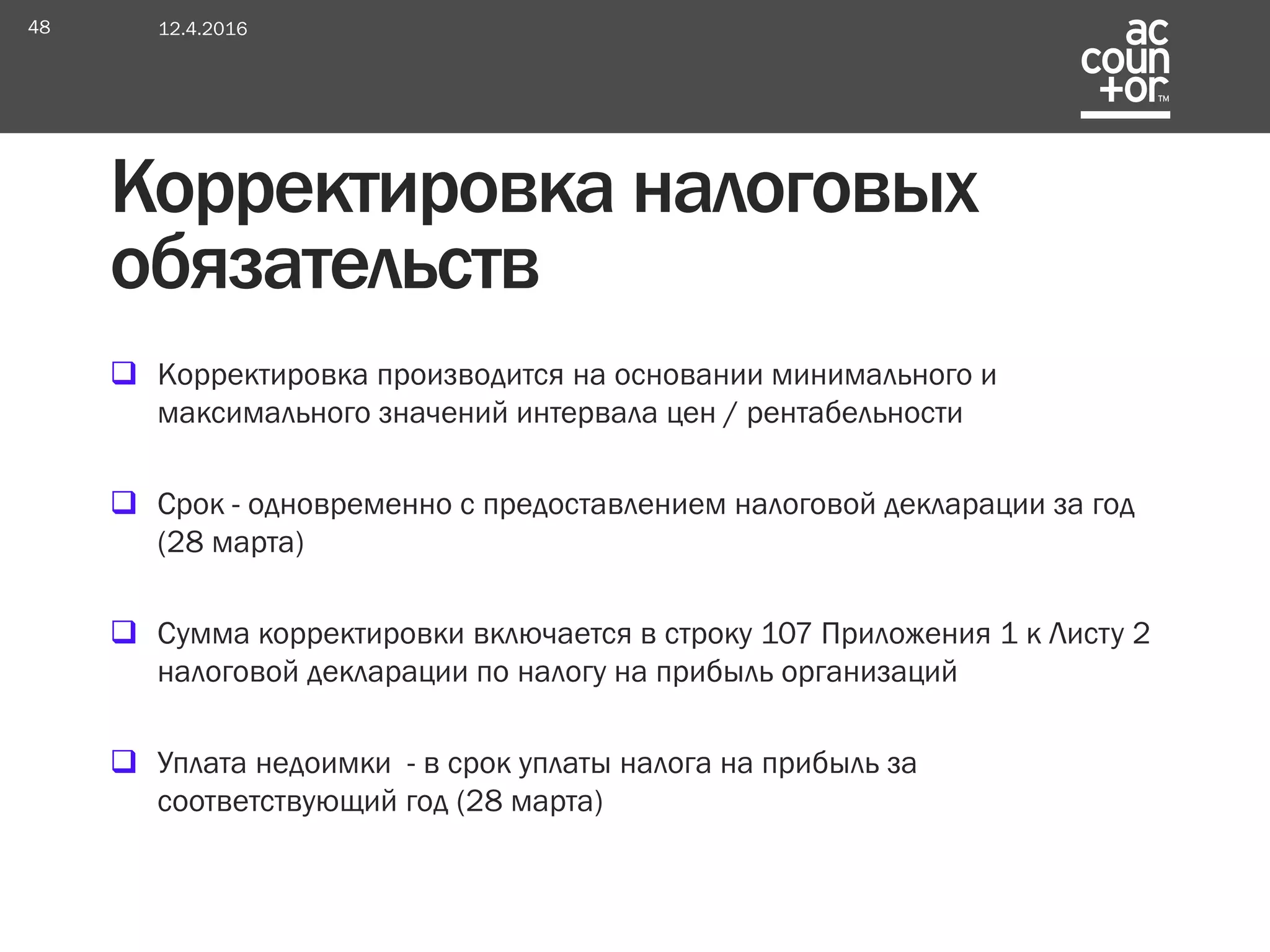  Корректировка производится на основании минимального и
максимального значений интервала цен / рентабельности
 Срок - одновременно с предоставлением налоговой декларации за год
(28 марта)
 Сумма корректировки включается в строку 107 Приложения 1 к Листу 2
налоговой декларации по налогу на прибыль организаций
 Уплата недоимки - в срок уплаты налога на прибыль за
соответствующий год (28 марта)
Корректировка налоговых
обязательств
12.4.201648
 