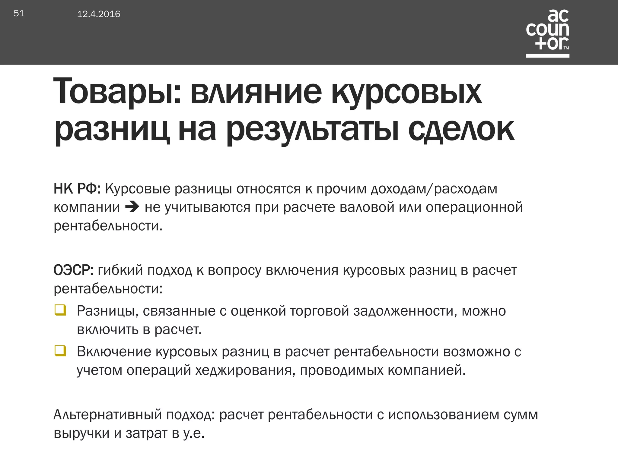 НК РФ: Курсовые разницы относятся к прочим доходам/расходам
компании  не учитываются при расчете валовой или операционной
рентабельности.
ОЭСР: гибкий подход к вопросу включения курсовых разниц в расчет
рентабельности:
 Разницы, связанные с оценкой торговой задолженности, можно
включить в расчет.
 Включение курсовых разниц в расчет рентабельности возможно с
учетом операций хеджирования, проводимых компанией.
Альтернативный подход: расчет рентабельности с использованием сумм
выручки и затрат в у.е.
Товары: влияние курсовых
разниц на результаты сделок
12.4.201651
 