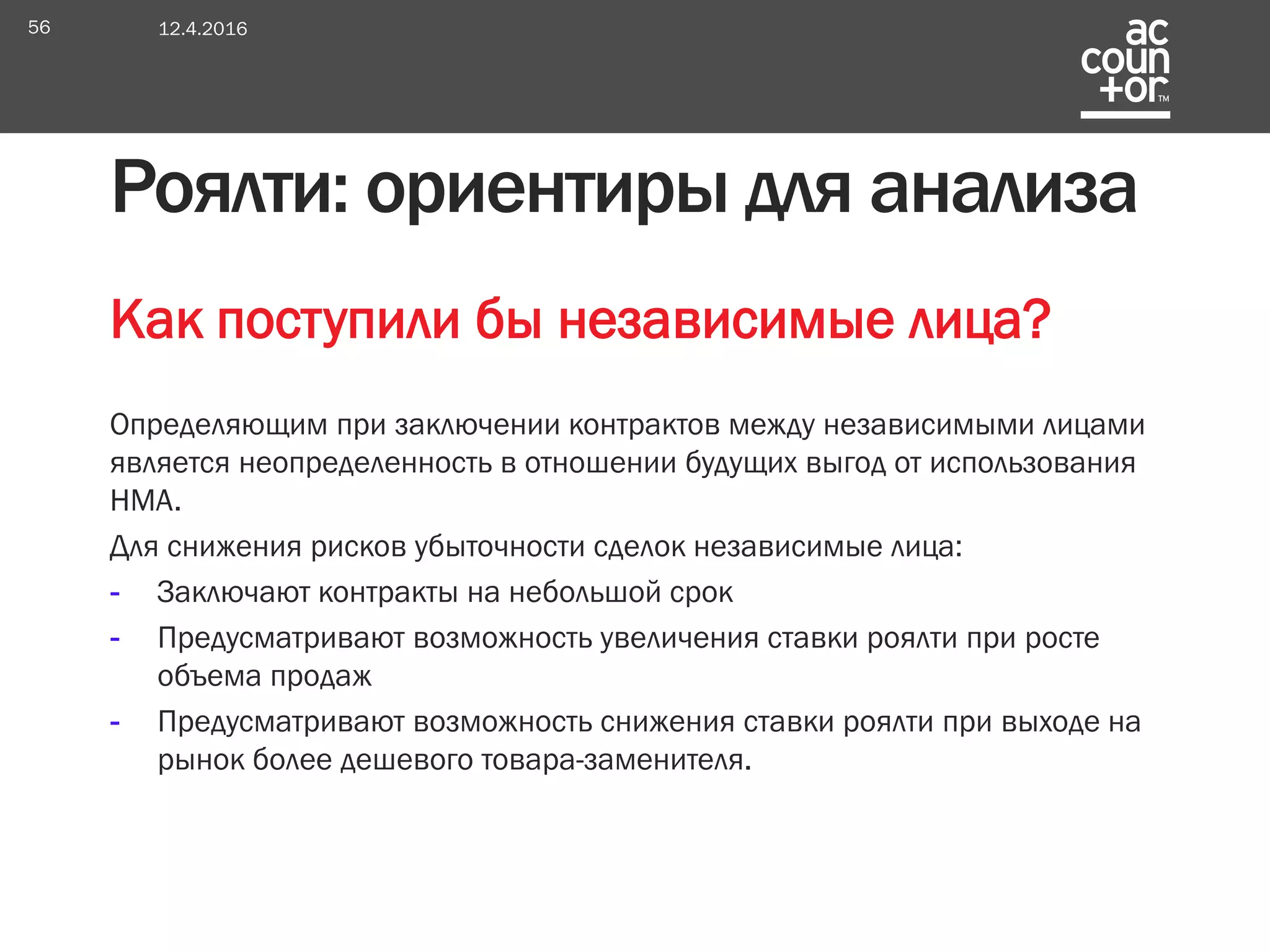 Как поступили бы независимые лица?
Определяющим при заключении контрактов между независимыми лицами
является неопределенность в отношении будущих выгод от использования
НМА.
Для снижения рисков убыточности сделок независимые лица:
- Заключают контракты на небольшой срок
- Предусматривают возможность увеличения ставки роялти при росте
объема продаж
- Предусматривают возможность снижения ставки роялти при выходе на
рынок более дешевого товара-заменителя.
Роялти: ориентиры для анализа
12.4.201656
 
