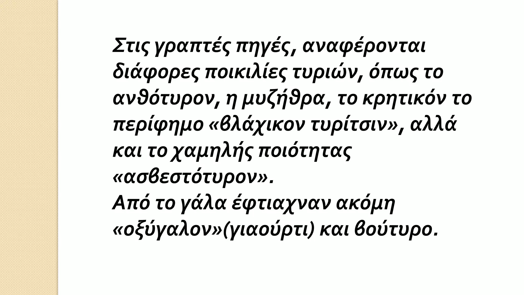Στις γραπτές πηγές, αναφέρονται
διάφορες ποικιλίες τυριών, όπως το
ανθότυρον, η μυζήθρα, το κρητικόν το
περίφημο «βλάχικον τυρίτσιν», αλλά
και το χαμηλής ποιότητας
«ασβεστότυρον».
Από το γάλα έφτιαχναν ακόμη
«οξύγαλον»(γιαούρτι) και βούτυρο.
 