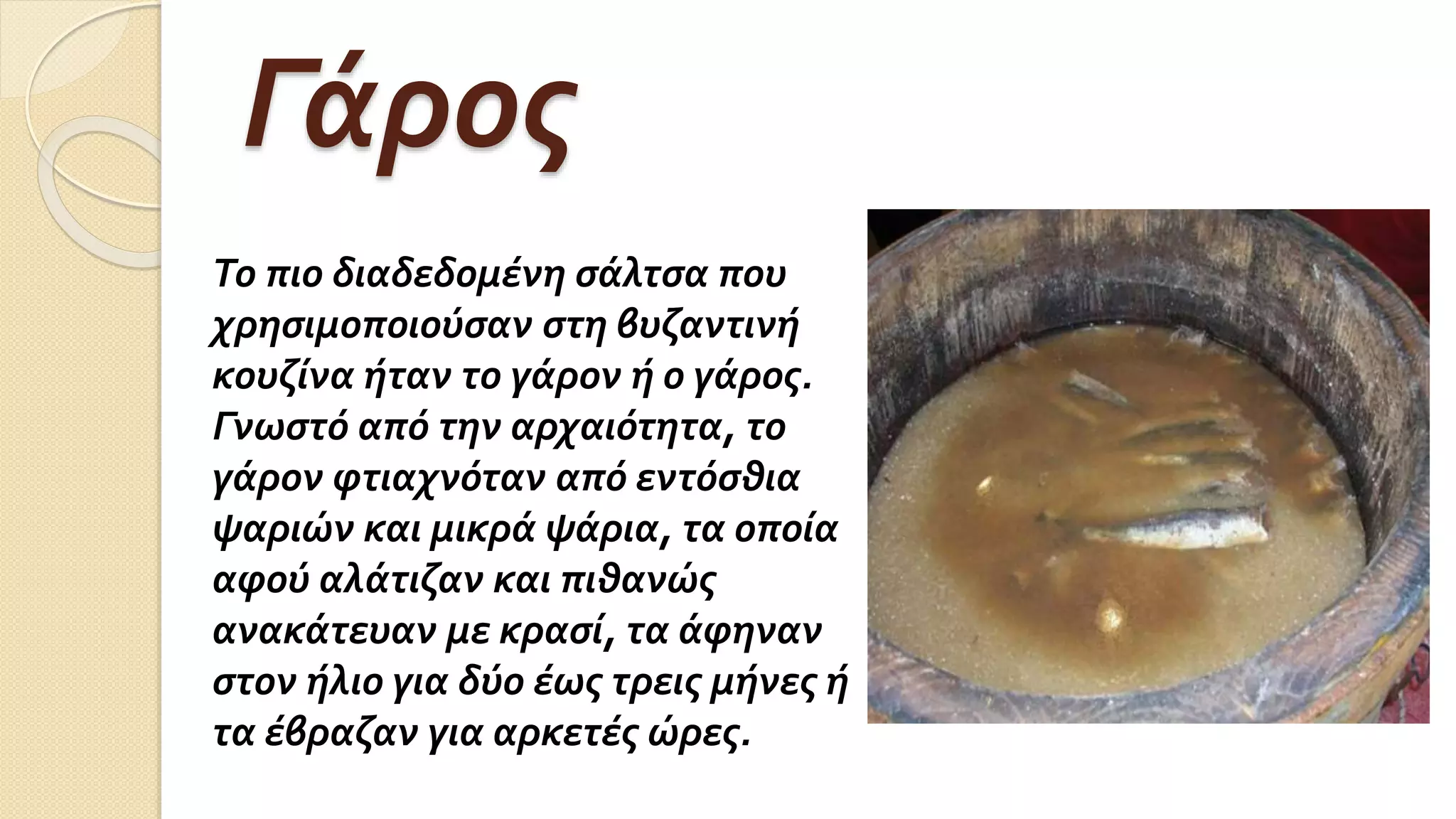 Γάρος
Το πιο διαδεδομένη σάλτσα που
χρησιμοποιούσαν στη βυζαντινή
κουζίνα ήταν το γάρον ή ο γάρος.
Γνωστό από την αρχαιότητα, το
γάρον φτιαχνόταν από εντόσθια
ψαριών και μικρά ψάρια, τα οποία
αφού αλάτιζαν και πιθανώς
ανακάτευαν με κρασί, τα άφηναν
στον ήλιο για δύο έως τρεις μήνες ή
τα έβραζαν για αρκετές ώρες.
 