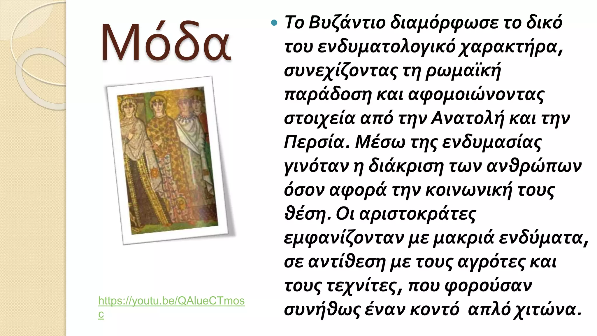 Μόδα
 Το Βυζάντιο διαμόρφωσε το δικό
του ενδυματολογικό χαρακτήρα,
συνεχίζοντας τη ρωμαϊκή
παράδοση και αφομοιώνοντας
στοιχεία από την Ανατολή και την
Περσία. Μέσω της ενδυμασίας
γινόταν η διάκριση των ανθρώπων
όσον αφορά την κοινωνική τους
θέση. Οι αριστοκράτες
εμφανίζονταν με μακριά ενδύματα,
σε αντίθεση με τους αγρότες και
τους τεχνίτες, που φορούσαν
συνήθως έναν κοντό απλό χιτώνα.
https://youtu.be/QAlueCTmos
c
 