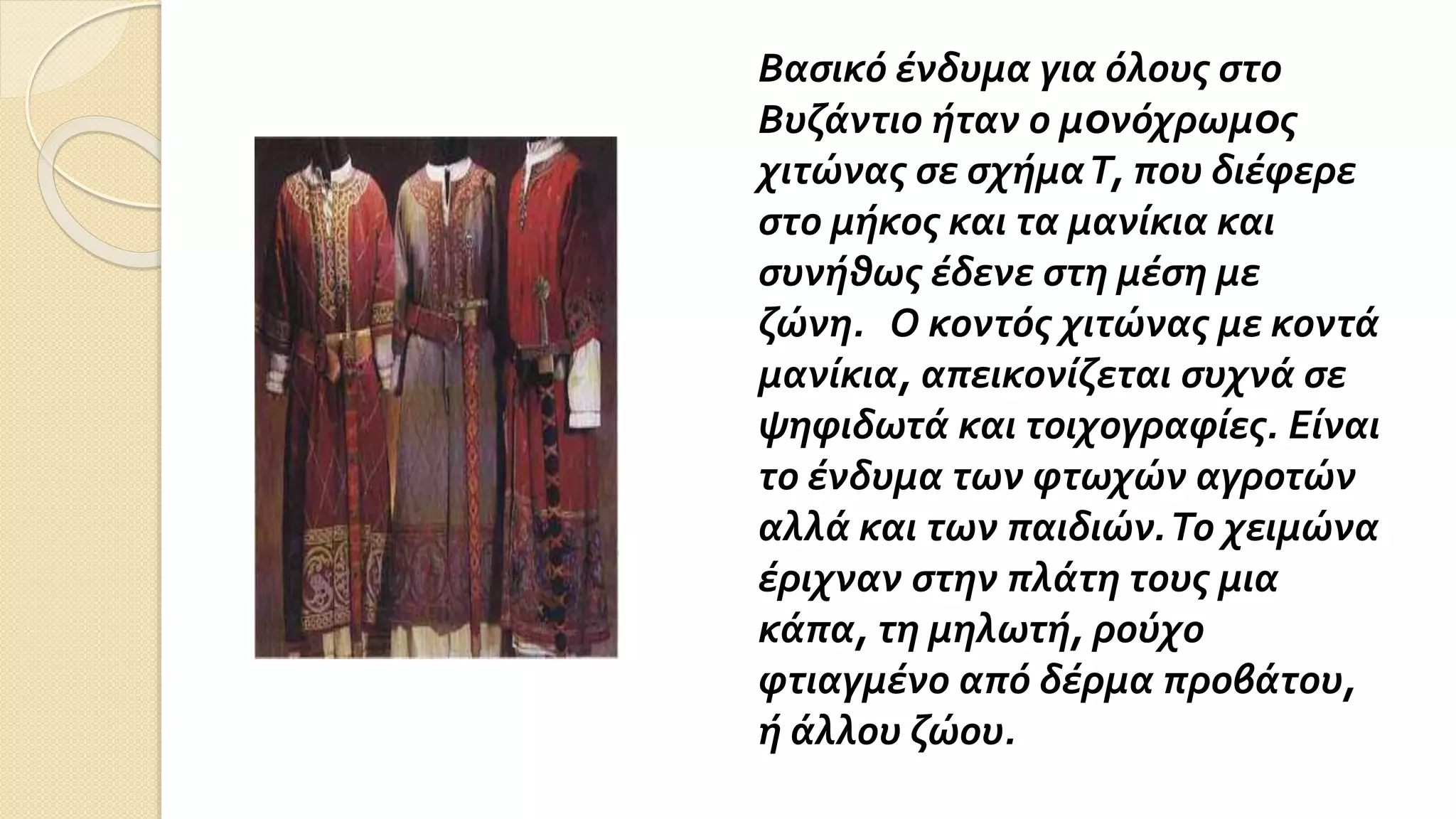 Bασικό ένδυμα για όλους στο
Βυζάντιο ήταν ο μoνόχρωμoς
χιτώνας σε σχήμαT, που διέφερε
στο μήκος και τα μανίκια και
συνήθως έδενε στη μέση με
ζώνη. Ο κοντός χιτώνας με κoντά
μανίκια, απεικονίζεται συχνά σε
ψηφιδωτά και τοιχογραφίες. Είναι
το ένδυμα των φτωχών αγροτών
αλλά και των παιδιών.Το χειμώνα
έριχναν στην πλάτη τους μια
κάπα, τη μηλωτή, ρούχο
φτιαγμένο από δέρμα προβάτου,
ή άλλου ζώου.
 