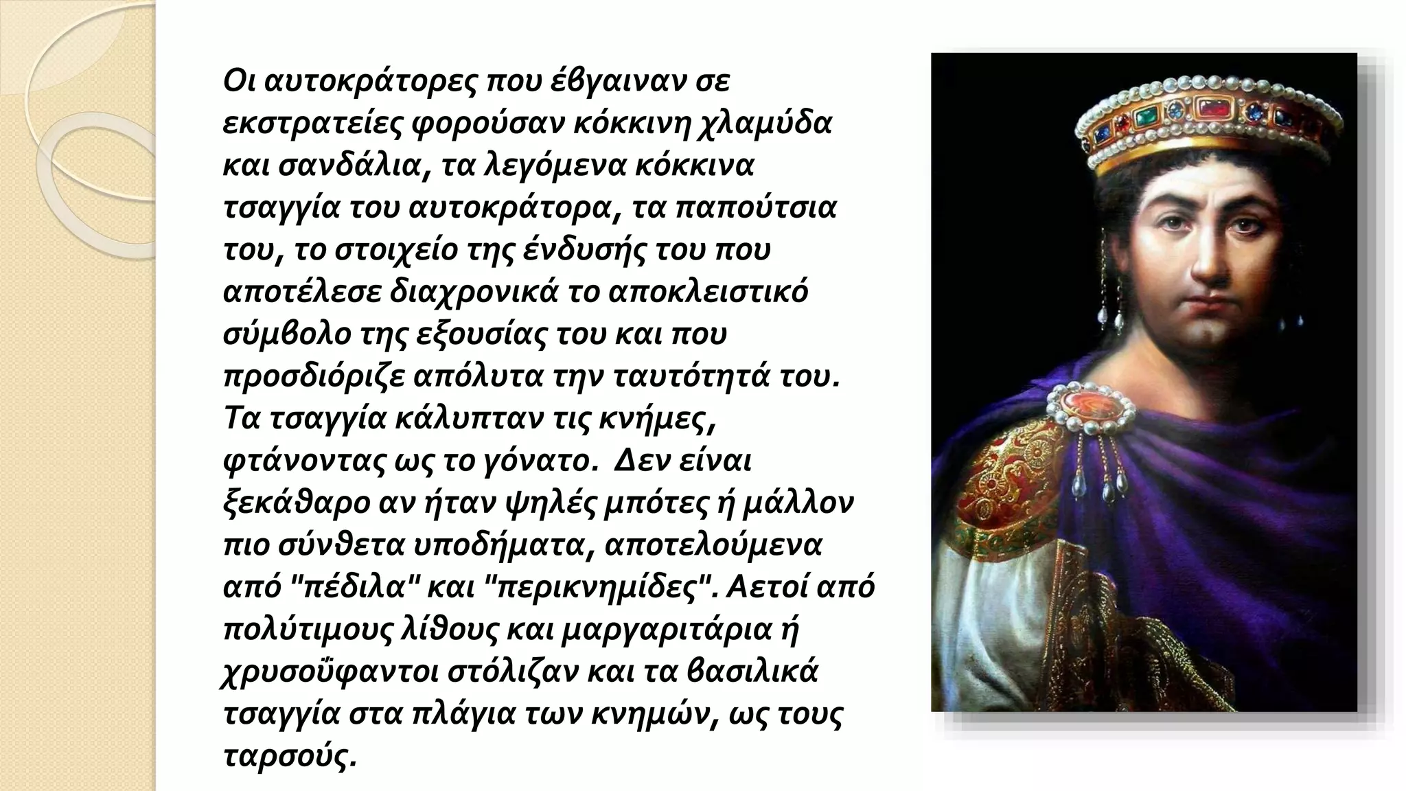 Οι αυτοκράτορες που έβγαιναν σε
εκστρατείες φορούσαν κόκκινη χλαμύδα
και σανδάλια, τα λεγόμενα κόκκινα
τσαγγία του αυτοκράτορα, τα παπούτσια
του, το στοιχείο της ένδυσής του που
αποτέλεσε διαχρονικά το αποκλειστικό
σύμβολο της εξουσίας του και που
προσδιόριζε απόλυτα την ταυτότητά του.
Τα τσαγγία κάλυπταν τις κνήμες,
φτάνοντας ως το γόνατο. Δεν είναι
ξεκάθαρο αν ήταν ψηλές μπότες ή μάλλον
πιο σύνθετα υποδήματα, αποτελούμενα
από "πέδιλα" και "περικνημίδες". Αετοί από
πολύτιμους λίθους και μαργαριτάρια ή
χρυσοΰφαντοι στόλιζαν και τα βασιλικά
τσαγγία στα πλάγια των κνημών, ως τους
ταρσούς.
 