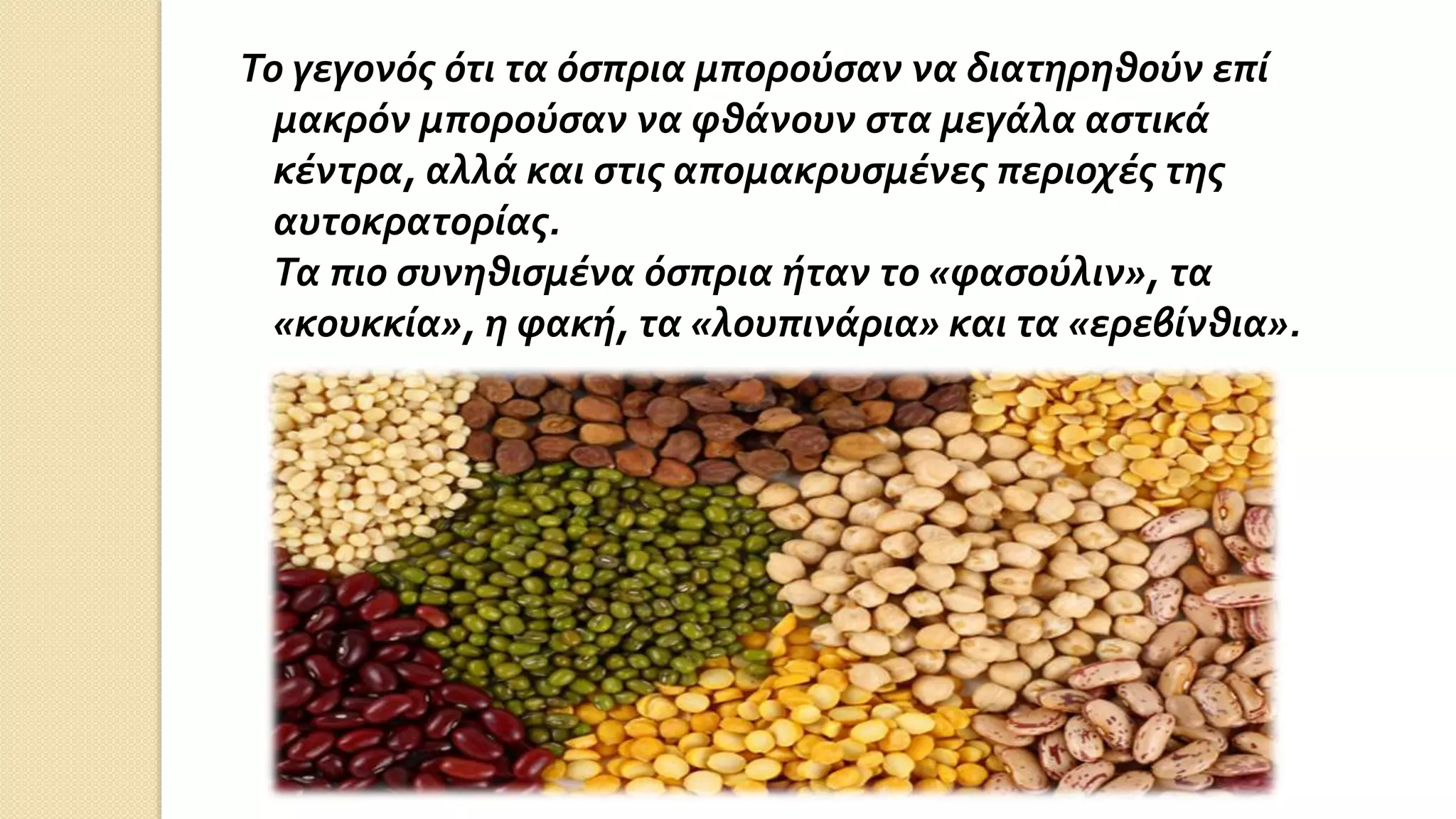 Το γεγονός ότι τα όσπρια μπορούσαν να διατηρηθούν επί
μακρόν μπορούσαν να φθάνουν στα μεγάλα αστικά
κέντρα, αλλά και στις απομακρυσμένες περιοχές της
αυτοκρατορίας.
Τα πιο συνηθισμένα όσπρια ήταν το «φασούλιν», τα
«κουκκία», η φακή, τα «λουπινάρια» και τα «ερεβίνθια».
 