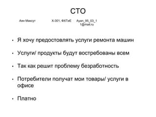 СТО
• Я хочу предостовлять услуги ремонта машин
• Услуги/ продукты будут востребованы всем
• Так как решит проблему безработность
• Потребители получат мои товары/ услуги в
офисе
• Платно
Аян Максут Х-301, ФХТиЕ Ayan_95_03_1
1@mail.ru