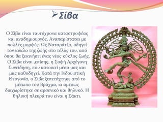 Σίβα
Ο Σίβα είναι ταυτόχρονα καταστροφέας
και αναδημιουργός. Αναπαρίσταται με
πολλές μορφές. Ως Ναταράτζα, οδηγεί
τον κύκλο της ζωής στο τέλος του, από
όπου θα ξεκινήσει ένας νέος κύκλος ζωής.
Ο Σίβα είναι ,επίσης, η Σοφή Αρχέγονη
Συνείδηση, που κατοικεί μέσα μας και
μας καθοδηγεί. Κατά την Ινδουιστική
Θεογονία, ο Σίβα ξεπετάχτηκε από το
μέτωπο του Βράχμα, κι αμέσως
διαχωρίστηκε σε αρσενικό και θηλυκό. Η
θηλυκή πλευρά του είναι η Σάκτι.
 