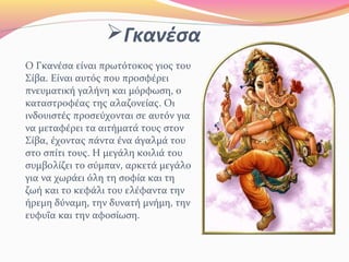 Γκανέσα
Ο Γκανέσα είναι πρωτότοκος γιος του
Σίβα. Είναι αυτός που προσφέρει
πνευματική γαλήνη και μόρφωση, ο
καταστροφέας της αλαζονείας. Οι
ινδουιστές προσεύχονται σε αυτόν για
να μεταφέρει τα αιτήματά τους στον
Σίβα, έχοντας πάντα ένα άγαλμά του
στο σπίτι τους. Η μεγάλη κοιλιά του
συμβολίζει το σύμπαν, αρκετά μεγάλο
για να χωράει όλη τη σοφία και τη
ζωή και το κεφάλι του ελέφαντα την
ήρεμη δύναμη, την δυνατή μνήμη, την
ευφυΐα και την αφοσίωση.
 