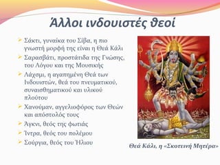 Άλλοι ινδουιστές θεοί
Θεά Κάλι, η «Σκοτεινή Μητέρα»
 Σάκτι, γυναίκα του Σίβα, η πιο
γνωστή μορφή της είναι η Θεά Κάλι
 Σαρασβάτι, προστάτιδα της Γνώσης,
του Λόγου και της Μουσικής
 Λάχσμι, η αγαπημένη Θεά των
Ινδουιστών, θεά του πνευματικού,
συναισθηματικού και υλικού
πλούτου
 Χανούμαν, αγγελιοφόρος των Θεών
και απόστολός τους
 Άγκνι, θεός της φωτιάς
 Ίντρα, θεός του πολέμου
 Σούργια, θεός του Ήλιου
 