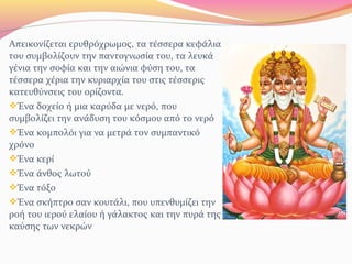Απεικονίζεται ερυθρόχρωμος, τα τέσσερα κεφάλια
του συμβολίζουν την παντογνωσία του, τα λευκά
γένια την σοφία και την αιώνια φύση του, τα
τέσσερα χέρια την κυριαρχία του στις τέσσερις
κατευθύνσεις του ορίζοντα.
Ένα δοχείο ή μια καρύδα με νερό, που
συμβολίζει την ανάδυση του κόσμου από το νερό
Ένα κομπολόι για να μετρά τον συμπαντικό
χρόνο
Ένα κερί
Ένα άνθος λωτού
Ένα τόξο
Ένα σκήπτρο σαν κουτάλι, που υπενθυμίζει την
ροή του ιερού ελαίου ή γάλακτος και την πυρά της
καύσης των νεκρών
 