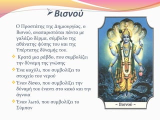 Βισνού
Ο Προστάτης της Δημιουργίας, ο
Βισνού, αναπαριστάται πάντα με
γαλάζιο δέρμα, σύμβολο της
αθάνατης φύσης του και της
Υπέρτατης δύναμής του.
 Κρατά μια ράβδο, που συμβολίζει
την δύναμη της γνώσης
Ένα κοχύλι, που συμβολίζει το
στοιχείο του νερού
Έναν δίσκο, που συμβολίζει την
δύναμή του έναντι στο κακό και την
άγνοια
Έναν λωτό, που συμβολίζει το
Σύμπαν
 