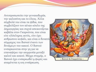 Αντιπροσωπεύει την γενναιοδωρία,
την καλοσύνη και το έλεος. Άλλα
σύμβολά του είναι τα φίδια, που
συμβολίζουν τον αέναο κύκλο της
Δημιουργίας και συχνά απεικονίζεται
καβάλα στον Γκαρούντα, που είναι
είτε ολόκληρος αετός, είτε έχει
ανθρώπινο κεφάλι, και είναι ο δυνατός
σύμμαχος του Βισνού έναντι των
δυνάμεων του κακού. Ο Βισνού
ενσαρκώνεται στην γη για να
επαναφέρει την ισορροπία μεταξύ
καλού και κακού. Μέχρι στιγμής, ο
Βισνού έχει ενσαρκωθεί 9 φορές και
αναμένεται η 10η ενσάρκωση.
 