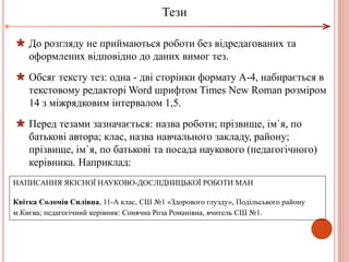  До розгляду не приймаються роботи без відредагованих та
оформлених відповідно до даних вимог тез.
 Обсяг тексту тез: одна - дві сторінки формату А-4, набирається в
текстовому редакторі Word шрифтом Times New Roman розміром
14 з міжрядковим інтервалом 1,5.
 Перед тезами зазначається: назва роботи; прізвище, ім`я, по
батькові автора; клас, назва навчального закладу, району;
прізвище, ім`я, по батькові та посада наукового (педагогічного)
керівника. Наприклад:
НАПИСАННЯ ЯКІСНОЇ НАУКОВО-ДОСЛІДНИЦЬКОЇ РОБОТИ МАН
Квітка Соломія Силівна, 11-А клас, СШ №1 «Здорового глузду», Подільського району
м.Києва; педагогічний керівник: Сонячна Роза Романівна, вчитель СШ №1.
Тези
 