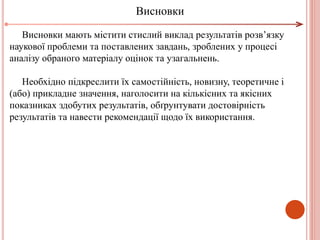 Висновки мають містити стислий виклад результатів розв’язку
наукової проблеми та поставлених завдань, зроблених у процесі
аналізу обраного матеріалу оцінок та узагальнень.
Необхідно підкреслити їх самостійність, новизну, теоретичне і
(або) прикладне значення, наголосити на кількісних та якісних
показниках здобутих результатів, обґрунтувати достовірність
результатів та навести рекомендації щодо їх використання.
Висновки
 