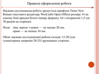 Науково-дослідницька робота друкується шрифтом Times New
Roman текстового редактору Word (або Open Office) розміру 14 на
одному боці аркуша білого паперу формату А4 з інтервалом 1,5 (до
30 рядків на сторінці).
Поля: ліве, верхнє і нижнє — не менше 20 мм,
праве — не менше 10 мм.
Обсяг науково-дослідницької роботи складає 15-20 (для
гуманітарних напрямів 20-25) друкованих сторінок.
Правила оформлення роботи
 