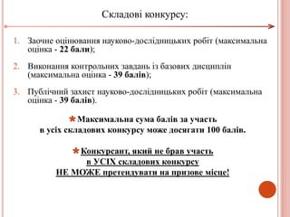 1. Заочне оцінювання науково-дослідницьких робіт (максимальна
оцінка - 22 бали);
2. Виконання контрольних завдань із базових дисциплін
(максимальна оцінка - 39 балів);
3. Публічний захист науково-дослідницьких робіт (максимальна
оцінка - 39 балів).
Максимальна сума балів за участь
в усіх складових конкурсу може досягати 100 балів.
Конкурсант, який не брав участь
в УСІХ складових конкурсу
НЕ МОЖЕ претендувати на призове місце!
Складові конкурсу:
 
