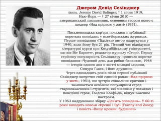 Джеро́м Де́від Се́лінджер
(англ. Jerome David Salinger; * 1 січня 1919,
Нью-Йорк — † 27 січня 2010 —
американський письменник, основним твором якого є
шедевр «Над прірвою у житі» (1951).
Письменницька кар'єра почалася з публікації
коротких оповідань у нью-йоркських журналах.
Перше оповідання «Підлітки» автор надрукував у
1940, коли йому був 21 рік. Певний час відвідував
літературні курси при Колумбійському університеті,
що вів Віт Барнетт, редактор журналу «Сторі». Першу
серйозну популярність Селінджеру принесло коротке
оповідання «Чудовий день для рибки-бананки», 1948
— історія одного дня в житті молодої людини,
Симура Гласа, і його дружини.
Через одинадцять років після першої публікації
Селінджер випустив свій єдиний роман «Над прірвою
у житі», 1951), що зустрів схвалення критики і
залишається особливо популярним серед
старшокласників і студентів, які знайшли у поглядах і
поведінці героя, Голдена Колфілда, відгук власним
настроям.
У 1953 надруковано збірку «Дев'ять оповідань». У 60-ті
роки виходять новели «Френні і Зуї» (Franny and Zooey)
і повість «Вище крокви, будівничі»
 