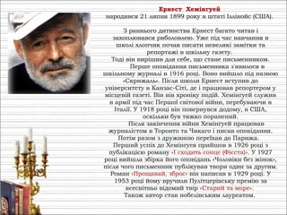 Ернест Хемінгуей
народився 21 липня 1899 року в штаті Іллінойс (США).
З раннього дитинства Ернест багато читав і
захоплювався риболовлею. Уже під час навчання в
школі хлопчик почав писати невеликі замітки та
репортажі в шкільну газету.
Тоді він вирішив для себе, що стане письменником.
Перше оповідання письменника з'явилося в
шкільному журналі в 1916 році. Воно вийшло під назвою
«Скрижаль». Після школи Ернест вступив до
університету в Канзас-Сіті, де і працював репортером у
місцевій газеті. Він вів хроніку подій. Хемінгуей служив
в армії під час Першої світової війни, перебуваючи в
Італії. У 1918 році він повернувся додому, в США,
оскільки був тяжко поранений.
Після закінчення війни Хемінгуей працював
журналістом в Торонто та Чикаго і писав оповідання.
Потім разом з дружиною переїхав до Парижа.
Перший успіх до Хемінгуея прийшов в 1926 році з
публікацією роману «І сходить сонце (Фієста)». У 1927
році вийшла збірка його оповідань «Чоловіки без жінок»,
після чого письменник публікував твори один за другим.
Роман «Прощавай, зброє» він написав в 1929 році. У
1953 році йому вручили Пулітцерівську премію за
всесвітньо відомий твір «Старий та море».
Також автор став нобелівським лауреатом.
 