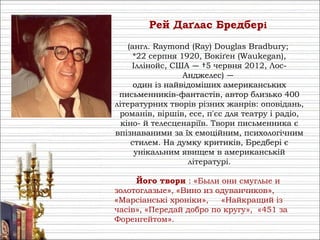 Рей Даґлас Бре́дбері
(англ. Raymond (Ray) Douglas Bradbury;
*22 серпня 1920, Вокіґен (Waukegan),
Іллінойс, США — †5 червня 2012, Лос-
Анджелес) —
один із найвідоміших американських
письменників-фантастів, автор близько 400
літературних творів різних жанрів: оповідань,
романів, віршів, есе, п'єс для театру і радіо,
кіно- й телесценаріїв. Твори письменника є
впізнаваними за їх емоційним, психологічним
стилем. На думку критиків, Бредбері є
унікальним явищем в американській
літературі.
Його твори : «Были они смуглые и
золотоглазые», «Вино из одуванчиков»,
«Марсіанські хроніки», «Найкращий із
часів», «Передай добро по кругу», «451 за
Форенгейтом».
 