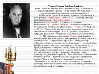Теодор Герман Альберт Драйзер
(англ. Theodore Herman Albert Dreiser) — нар. 27 серпня 1871,
Терре-Хот, штат Індіана — † 28 грудня 1945, Голівуд —
американський письменник і громадський діяч.
Бібліографія праць Драйзера як правило починається з
його роману «Сестра Керрі» (1900). У 1911 Драйзер публікує
свій другий роман «Дженні Герхардт».
Романом «Фінансист» (1912) Драйзер почав свою
монументальну «Трилогію бажання». В її основу покладена
історія життя мільйонера. Другий том — «Титан», 1914; третій
— «Стоїк». «Трилогія бажання» — одне з видатних досягнень
американської літератури XX ст. Т.Драйзер талановито
зображує фінансове середовище американського суспільства.
У 1916 вийшов друком роман «Геній», який Драйзер
вважав своїм кращим твором. Тема роману — влада грошей.У
своєму романі «Американська трагедія» (1925) Драйзер
зображує середньостатистичного американця — юнака Клайда
Грифітса, малоосвіченого, легковажного, безвольного. Суть
трагедії Грифітса — марнославство, жага до високого
становища в суспільстві, які штовхнули його до злочину, через
що той закінчив своє життя на електричному стільці.
Драйзер — художник-натураліст. Його мистецтво — мистецтво
фактів та речей — будується на спогляданні за життям як
воно є. Разом з тим Драйзер - художник-психолог.
Американська академія мистецтв і літератури нагороджує
Драйзера почесною золотою медаллю за видатні досягнення в
галузі мистецтва й літератури.
 