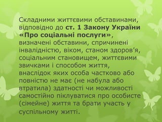 Складними життєвими обставинами,
відповідно до ст. 1 Закону України
«Про соціальні послуги»,
визначені обставини, спричинені
інвалідністю, віком, станом здоров’я,
соціальним становищем, життєвими
звичками і способом життя,
внаслідок яких особа частково або
повністю не має (не набула або
втратила) здатності чи можливості
самостійно піклуватися про особисте
(сімейне) життя та брати участь у
суспільному житті.
 