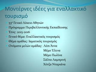 Μοντέρνες ιδέες για εναλλακτικό
τουρισμό
 53ο Γενικό Λύκειο Αθηνών
 Πρόγραμμα Περιβαλλοντικής Εκπαίδευσης
 Έτος: 2015-2016
 Γενικό θέμα: Εναλλακτικός τουρισμός
 Θέμα ομάδας: Ιαματικός τουρισμός
 Ονόματα μελών ομάδας: Λέσι Άννα
Μέμο Έλενα
Μέμο Πωλίνα
Σάλτα Λαμπρινή
Χότζα Νταριάνα
 