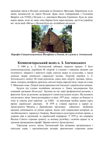 працював також в Познані, доїжджав до Команьчі, Вроцлава, Перемишля та до
інших місцевостей на терені Польщі. Дуже тісно співпрацював з Головним
Вікарієм для УГКЦ у Польщі з о. каноніком Василем Гриником. Була це дуже
важка праця, коли не лише сама Церква була переслідувана, але й всі українці,
які після акції «Вісла» у Польщі були під поліційним наглядом.
Парафія Священномученика Йосафата в Ґожові, де служив о. Злочовський
Композиторьський шлях о. З. Злочовського
З 1960 р. о. З. Злочовський займався творчою працею. У його
композиторському доробкові 88 літургій зі сталими і змінними піснями для
чоловічого, мішаного і жіночого хорів, світські твори та сольоспіви, а також
декілька творів латинської сакральної музики. Творчий доробок о. З.
Злочовського налічує 40 томів рукописів, серед яких літургії, тропаки, тріодь,
мінея, похорон, антифони, причасні, світські твори, народні пісні, твори на слова
Т. Шевченка тощо. Літургії писав церковнослов’янською і українською мовами.
Будучи під сталим поліційним наглядом о. Зенон неодноразово був
кликаний органами Польської Беспеки на так звані профіляктичні розмови, а
фактично були це розмови застрашуючі і повні підступних погроз. Під впливом
тих розмов о. митр. Зенон розхворівся і в кінці 1977 року емігрує до Канади і в
тому ж самому році переїхав до США, де виконував місійну працю серед
вірних української діаспори. В 1979 р. ставши парохом в церкві св.
Архистратига Михаїла у Дженкінтавн, продовжує займатися місійними
науками доїжджаючи до різних церков, віддає свої опрацьовані матеріали до
засобів масового переказув Америку. Включився в культурно-освітню працю, а
зокрема діяв в організації за український патріархат. У 1979 р. від патріарха
Йосипа Сліпого отримав грамоту за активну релігійну і освітню працю та за
зразкове провадження парафії Церкви святого Архистратига.
Упродовж усього життя Злочовський був активним організатором і
світських хорів, і просвітянських вечорів, присвячених славетним датам
 