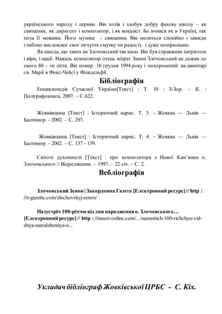українського народу і церкви. Він хотів і здобув добру фахову школу – як
священик, як диригент і композитор, і як вокаліст. Бо вчився як в Україні, так
поза її межами. Його музика - священна. Він молиться спокійно і завжди
глибоко висловлює своє почуття смутку чи радості, і дуже помірковано.
Як шкода, що таких як Злочовськийтак мало. Він був справжнім патріотом
і віри, і нації. Нажаль композитор отець мітрат Зенон Злочовський не дожив до
свого 80 – ти ліття. Він помер 16 грудня 1994 року і похоронений на цвинтарі
св. Марії в Фокс-Чейсі у Філядельфії.
Бібліографія
Енциклопедія Сучасної України[Текст] : Т. 10 : З-Зор. – К. :
Поліграфокнига, 2007. – С.622.
Жовківщина [Текст] : Історичний нарис. Т. 3. - Жовква — Львів —
Балтимор. - 2002. – С. 297.
Жовківщина [Текст] : Історичний нарис. Т. 4. - Жовква — Львів —
Балтимор. - 2002. – С. 137 - 139.
Світочі духовності [Текст] : про композитора з Нової Кам’янки о.
Злочовського // Відродження. – 1997. – 22 січ. – С. 2.
Вебліографія
Злочовський Зенон |Закордонна Газета [Електронний ресурс]// http :
//z-gazette.com/zlochovskyj-zenon/
Назустріч 100-річчю від дня народженняо. Злочовського...
[Електронний ресурс]// http : //meest-online.com/.../nazustrich-100-richchyu-vid-
dnya-narodzhennya-o...
УкладачбібліографЖовківськоїЦРБС - С. Кіх.
 