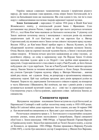 Україна завжди славилася талановитими людьми і патріотами рідного
народу. До таких належав і наш краянин, отець мітрат Зенон Злочовський, ім`я
якого на Батьківщині поки що маловідоме. Він став одним із тих, чиє ім`я стало
поруч з найвидатнішими постатями творців церковної хорової музики.
Зенон Злочовський - народився 12 квітня 1916 року в Новій Кам’янці
Жовківського повіту, у вчительській родині Івана і Францішки. Село
розташоване над річкою Ратою, і перші згадки про нього датуються початком
ХVІ ст., тоді Нова Кам’янка належала до Белзького воєводства. У рідному селі
Зенон закінчив початкову школу і виховувався з молодих років під впливом
патріотичних ідей. В селі Кам’янка в цей час парохом був о. Віктор
Сиротинський, під впливом якого Зенон почав співати і відчувати красy музики.
Восени 1928 р. до Кам’янки Нової прибув парох о. Василь Кулинич, це був
обдарований музично священик, який ще більше зацікавив музикою Зенона.
Отець Василь грав на скрипці і володів чудовим басом, а Зенон з молодих років
співав тенором. В Зенона почало зростати зацікавлення до співу і музики, до
релігійного обряду, до співу в церковному хорі. На Йордан Зенон 12-літнім
хлопцем відспівав чудово арію в св Літургії і тим зробив міцні враження на
присутніх. Скоро вивчив ноти і став співати в хорі у Раві-Руській, де його батьки
побудували дім і туди переїхали. Там же в Раві-Руській Зенон закінчив середню
школу. Хвалив Зенона за читання місцевий катехит о. Осип Лещук. Позичивши
від учителя Григорія Сахрина музичну збірку о. Віктора Матютака , вивчив
цілий ряд пісень які служили йому, як репертуар в організованому мішаному
шкільному хорові. Цей хор здобував продовж двох років прекрасні успіхи на
Равщині. Хористи під диригування Злочовського співали в церкві, на концертах
в честь Шевченка і Шашкевича. Всі помічали, що вже з ранніх років у хлопця
розвивається великий музичний талант, як у співі так і в диригуванні хором.
Систиматична участь в Богослужіннях, церковних співах наблизила Зенона до
священства.
Священича праця
Відчуваючи внутрішнє покликання Зенон вступив на студії Богословії до
Перемиської Семінарії в якій здобув теологічну вищу освіту в 1935-1939 роках.
Вибух ІІ-ї світової війни дещо перешкодив його планам, але вже 16 червня 1940
р. був висвячений на священника в м. Ярославі з рук єпископа Григорія Лакоти.
Розпочалася священича праця о. З. Злочовського в надзвичайно складних
воєнних умовах, повна різних несподіванок і випробувань. Перші священичі
обов”язки о. Зенон виконував 1940-1941рр. в Тарнаві Нижній і Тарнаві Верхній
в Турківському повіті. Звідси був перенесений до Тісної Ліського повіту, а відтак
до Команьчі, де працював 1941-1944рр. Пізніше працював в Явірнику Руськім
(1944-1947), а потім був капеляном сестер Самаритянок у Фішові біля Варшави,
 