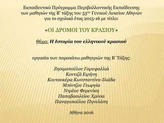 Εκπαιδευτικό Πρόγραμμα Περιβαλλοντικής Εκπαίδευσης
των μαθητών της Β’ τάξης του 53ου Γενικού Λυκείου Αθηνών
για το σχολικό έτος 2015-16 με τίτλο:
«ΟΙ ΔΡΟΜΟΙ ΤΟΥ ΚΡΑΣΙΟΥ»
Θέμα: Η Ιστορία του ελληνικού κρασιού
εργασία των παρακάτω μαθητριών της Β’ Τάξης:
Ζησιμοπούλου Γαρυφαλλιά
Κοντιζά Ειρήνη
Κουτσοκέρα Κωνσταντίνα-Ιλιάδα
Μπίντζου Γεωργία
Ντρέου Φερενίκη
Παπαβασιλείου Χρύσα
Παναγοπούλου Πηνελόπη
Αθήνα 2016
 