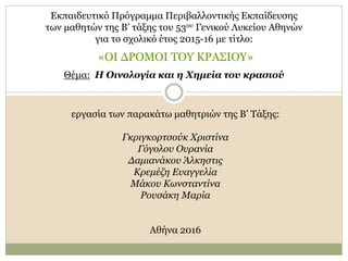 Εκπαιδευτικό Πρόγραμμα Περιβαλλοντικής Εκπαίδευσης
των μαθητών της Β’ τάξης του 53ου Γενικού Λυκείου Αθηνών
για το σχολικό έτος 2015-16 με τίτλο:
«ΟΙ ΔΡΟΜΟΙ ΤΟΥ ΚΡΑΣΙΟΥ»
Θέμα: Η Οινολογία και η Χημεία του κρασιού
εργασία των παρακάτω μαθητριών της Β’ Τάξης:
Γκριγκορτσούκ Χριστίνα
Γόγολου Ουρανία
Δαμιανάκου Άλκηστις
Κρεμέζη Ευαγγελία
Μάκου Κωνσταντίνα
Ρουσάκη Μαρία
Αθήνα 2016
 