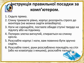 Інструкція правильної посадки за
комп’ютером.
1. Сядьте прямо.
2. Спину тримаєте рівно, корпус розгорніть строго до
монітора (не можна сидіти впівоберта).
3. Ноги не схрещуйте, поставте обидві ступні твердо на
підлогу або на підніжку.
4. Поперек злегка вигнутий, спирається на спинку
крісла.
5. Розслабте корпус і ноги, вам повинно бути зручно
сидіти.
6. Розслабте плечі, руки розслаблено покладіть на стіл
(або на клавіатуру з мишею), розслабте пальці.
 