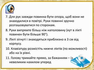 7. Для рук завжди повинна бути опора, щоб вони не
знаходилися в повітрі. Руки повинні зручно
розташовуватися по сторонам.
8. Руки випрямте більш ніж наполовину (кут в лікті
повинен бути більше 90°).
9. Лікті зігнуті і знаходяться приблизно в 3 см від
корпусу.
10. Клавіатуру розмістіть нижче ліктів (по можливості)
або на їх рівні.
11. Голову тримайте прямо, за бажанням – із
невеликим нахилом уперед
 