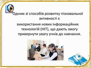 Одним зі способів розвитку пізнавальної
активності є
використання нових інформаційних
технологій (НІТ), що дають змогу
привернути увагу учнів до навчання.
 