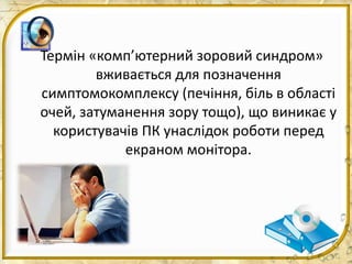 Термін «комп’ютерний зоровий синдром»
вживається для позначення
симптомокомплексу (печіння, біль в області
очей, затуманення зору тощо), що виникає у
користувачів ПК унаслідок роботи перед
екраном монітора.
 