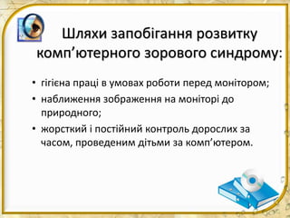 Шляхи запобігання розвитку
комп’ютерного зорового синдрому:
• гігієна праці в умовах роботи перед монітором;
• наближення зображення на моніторі до
природного;
• жорсткий і постійний контроль дорослих за
часом, проведеним дітьми за комп’ютером.
 