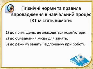 Гігієнічні норми та правила
впровадження в навчальний процес
ІКТ містять вимоги:
1) до приміщень, де знаходяться комп’ютери;
2) до обладнання місць для занять;
3) до режиму занять і відпочинку при роботі.
 