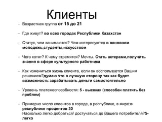 Клиенты
• Возрастная группа от 15 до 21
• Где живут? во всех городах Республики Казахстан
• Статус, чем занимаются? Чем интересуются в основном
молодежь,студенты,искусством
• Чего хотят? К чему стремятся? Мечты. Стать актерами,получить
знания в сфере культурного работника
• Как измениться жизнь клиента, если он воспользуется Вашим
решением?думаю что в лучшую сторону так как будет
возможность зарабатывать деньги самостоятельно
• Уровень платежеспособности: 5 - высокая (способен платить без
проблем)
• Примерно число клиентов в городе, в республике, в мире:в
республике процентов 30
Насколько легко добраться/ достучаться до Вашего потребителя?5-
легко
 