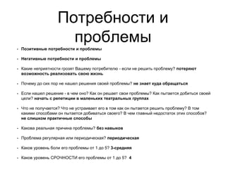 Потребности и
проблемы
• Позитивные потребности и проблемы
• Негативные потребности и проблемы
• Какие неприятности грозят Вашему потребителю - если не решить проблему? потеряют
возможность реализовать свою жизнь
• Почему до сих пор не нашел решения своей проблемы? не знает куда обращаться
• Если нашел решение - в чем оно? Как он решает свои проблемы? Как пытается добиться своей
цели? начать с репетиции в маленьких театральных группах
• Что не получается? Что не устраивает его в том как он пытается решить проблему? В том
какими способами он пытается добиваться своего? В чем главный недостаток этих способов?
не слишком практичные способы
• Какова реальная причина проблемы? без навыков
• Проблема регулярная или периодическая? периодическая
• Каков уровень боли его проблемы от 1 до 5? 3-средняя
• Каков уровень СРОЧНОСТИ его проблемы от 1 до 5? 4
 
